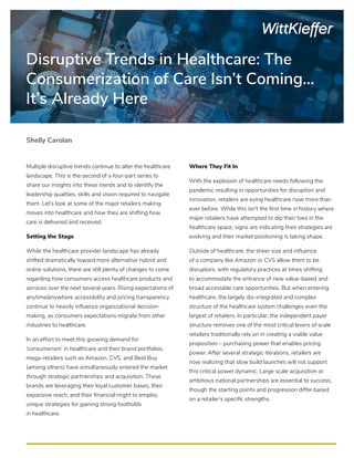 Disruptive Trends in Healthcare: The
Consumerization of Care Isn’t Coming…
It’s Already Here
Multiple disruptive trends continue to alter the healthcare
landscape. This is the second of a four-part series to
share our insights into these trends and to identify the
leadership qualities, skills and vision required to navigate
them. Let’s look at some of the major retailers making
moves into healthcare and how they are shifting how
care is delivered and received.
Setting the Stage
While the healthcare provider landscape has already
shifted dramatically toward more alternative hybrid and
online solutions, there are still plenty of changes to come
regarding how consumers access healthcare products and
services over the next several years. Rising expectations of
anytime/anywhere accessibility and pricing transparency
continue to heavily influence organizational decision-
making, as consumers expectations migrate from other
industries to healthcare.
In an effort to meet this growing demand for
‘consumerism’ in healthcare and their brand portfolios,
mega-retailers such as Amazon, CVS, and Best Buy
(among others) have simultaneously entered the market
through strategic partnerships and acquisition. These
brands are leveraging their loyal customer bases, their
expansive reach, and their financial might to employ
unique strategies for gaining strong footholds
in healthcare.
Where They Fit In
With the explosion of healthcare needs following the
pandemic resulting in opportunities for disruption and
innovation, retailers are eying healthcare now more than
ever before. While this isn’t the first time in history where
major retailers have attempted to dip their toes in the
healthcare space, signs are indicating their strategies are
evolving and their market positioning is taking shape.
Outside of healthcare, the sheer size and influence
of a company like Amazon or CVS allow them to be
disruptors, with regulatory practices at times shifting
to accommodate the entrance of new value-based and
broad accessible care opportunities. But when entering
healthcare, the largely dis-integrated and complex
structure of the healthcare system challenges even the
largest of retailers. In particular, the independent payer
structure removes one of the most critical levers of scale
retailers traditionally rely on in creating a viable value
proposition – purchasing power that enables pricing
power. After several strategic iterations, retailers are
now realizing that slow build launches will not support
this critical power dynamic. Large scale acquisition or
ambitious national partnerships are essential to success,
though the starting points and progression differ based
on a retailer’s specific strengths.
Shelly Carolan
 