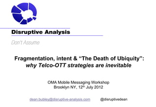 Fragmentation, intent & “The Death of Ubiquity”:
    why Telco-OTT strategies are inevitable

               OMA Mobile Messaging Workshop
                 Brooklyn NY, 12th July 2012


     dean.bubley@disruptive-analysis.com   @disruptivedean
 