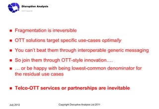    Fragmentation is irreversible

   OTT solutions target specific use-cases optimally

   You can’t beat them through interoperable generic messaging

   So join them through OTT-style innovation….
   … or be happy with being lowest-common denominator for
    the residual use cases

   Telco-OTT services or partnerships are inevitable


July 2012               Copyright Disruptive Analysis Ltd 2011
 