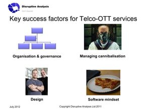 Key success factors for Telco-OTT services




  Organisation & governance                 Managing cannibalisation




            Design                                 Software mindset
July 2012                 Copyright Disruptive Analysis Ltd 2011
 