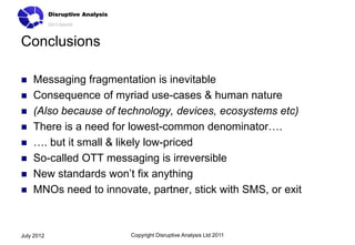Conclusions

   Messaging fragmentation is inevitable
   Consequence of myriad use-cases & human nature
   (Also because of technology, devices, ecosystems etc)
   There is a need for lowest-common denominator….
   …. but it small & likely low-priced
   So-called OTT messaging is irreversible
   New standards won’t fix anything
   MNOs need to innovate, partner, stick with SMS, or exit



July 2012               Copyright Disruptive Analysis Ltd 2011
 