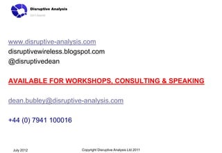 www.disruptive-analysis.com
disruptivewireless.blogspot.com
@disruptivedean

AVAILABLE FOR WORKSHOPS, CONSULTING & SPEAKING

dean.bubley@disruptive-analysis.com

+44 (0) 7941 100016



 July 2012             Copyright Disruptive Analysis Ltd 2011
 