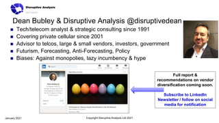 Dean Bubley & Disruptive Analysis @disruptivedean
 Tech/telecom analyst & strategic consulting since 1991
 Covering private cellular since 2001
 Advisor to telcos, large & small vendors, investors, government
 Futurism, Forecasting, Anti-Forecasting, Policy
 Biases: Against monopolies, lazy incumbency & hype
Copyright Disruptive Analysis Ltd 2021
January 2021
Full report &
recommendations on vendor
diversification coming soon.
Subscribe to LinkedIn
Newsletter / follow on social
media for notification
 