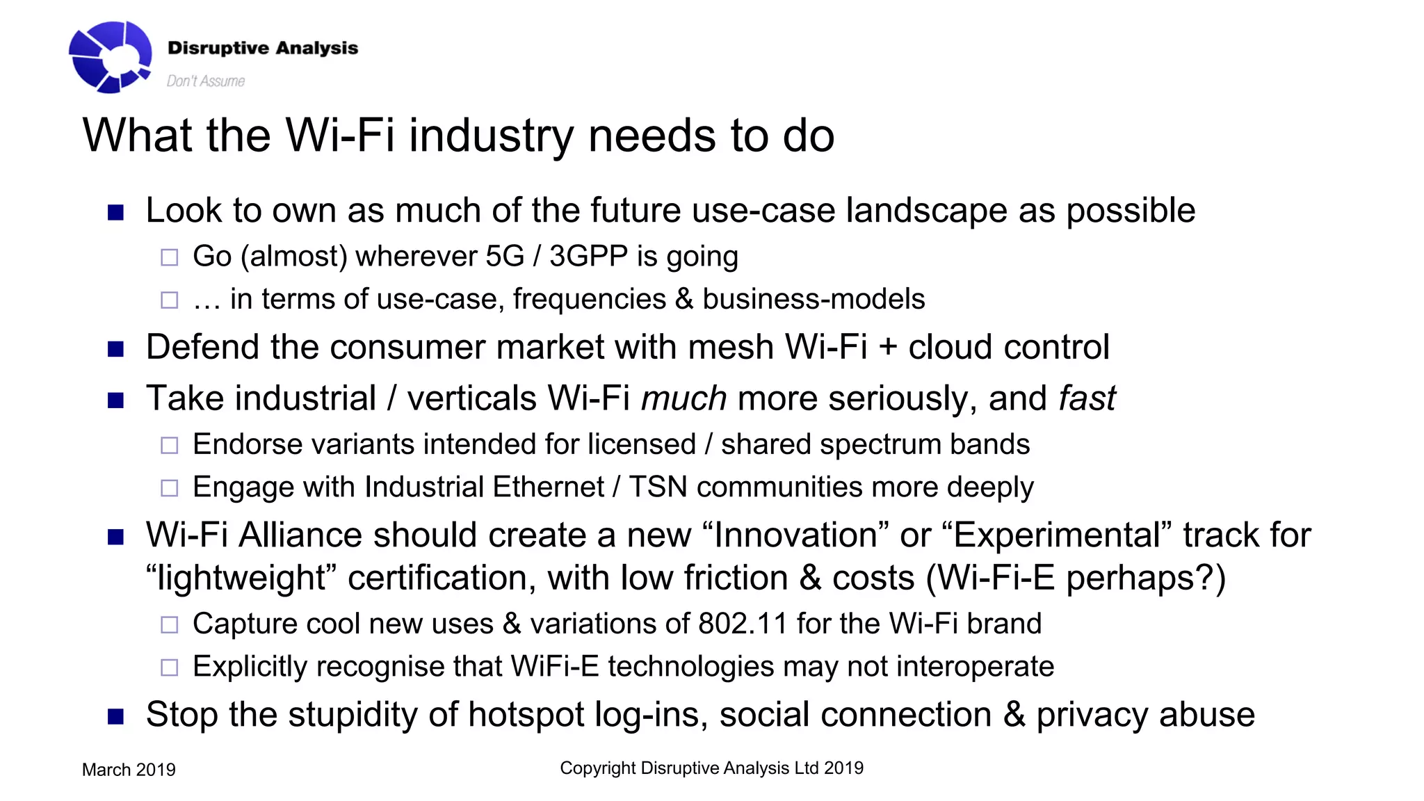 What the Wi-Fi industry needs to do
◼ Look to own as much of the future use-case landscape as possible
 Go (almost) wherever 5G / 3GPP is going
 … in terms of use-case, frequencies & business-models
◼ Defend the consumer market with mesh Wi-Fi + cloud control
◼ Take industrial / verticals Wi-Fi much more seriously, and fast
 Endorse variants intended for licensed / shared spectrum bands
 Engage with Industrial Ethernet / TSN communities more deeply
◼ Wi-Fi Alliance should create a new “Innovation” or “Experimental” track for
“lightweight” certification, with low friction & costs (Wi-Fi-E perhaps?)
 Capture cool new uses & variations of 802.11 for the Wi-Fi brand
 Explicitly recognise that WiFi-E technologies may not interoperate
◼ Stop the stupidity of hotspot log-ins, social connection & privacy abuse
Copyright Disruptive Analysis Ltd 2019March 2019
 