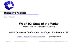 The views expressed in this presentation do not necessarily reflect the views of AT&T.
WebRTC: State of the Market
Dean Bubley, Disruptive Analysis
AT&T Developer Conference, Las Vegas, 5th January 2015
dean.bubley@disruptive-analysis.com @disruptivedean
Copyright Disruptive Analysis Ltd 2015January 2015
 