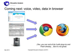 Coming next: voice, video, data in browser




                                (Yes, you can sort-of do it with plug-ins and
                                    Flash already.... But it’s not great)
Mar 2013        Copyright Disruptive Analysis Ltd 2013
 