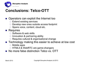 Conclusions: Telco-OTT

   Operators can exploit the Internet too
        Extend existing services
        Develop new ones outside access footprint
        Spans voice, content, cloud etc.
   Requires
        Software & web skills
        Innovation & partnering ability
        Requires cultural & organisational change
   Technology making this easier to achieve at low cost
        Mobile apps
        HTML5 & WebRTC are game-changers
   No more false distinction Telco vs. OTT


March 2013                   Copyright Disruptive Analysis Ltd 2013
 