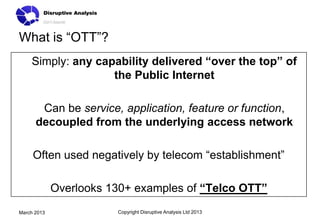What is “OTT”?
    Simply: any capability delivered “over the top” of
                   the Public Internet

       Can be service, application, feature or function,
      decoupled from the underlying access network

     Often used negatively by telecom “establishment”

             Overlooks 130+ examples of “Telco OTT”
March 2013              Copyright Disruptive Analysis Ltd 2013
 