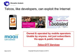 Telcos, like developers, can exploit the Internet




                Owned & operated by mobile operators
                Usable by anyone, not just subscribers
                      Via apps & public Internet

                                  Telco-OTT Services

March 2013       Copyright Disruptive Analysis Ltd 2013
 