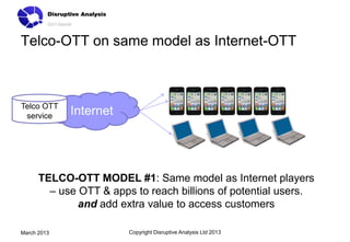 Telco-OTT on same model as Internet-OTT



Telco OTT
 service     Internet




      TELCO-OTT MODEL #1: Same model as Internet players
        – use OTT & apps to reach billions of potential users.
              and add extra value to access customers

March 2013              Copyright Disruptive Analysis Ltd 2013
 
