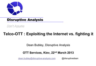 Telco-OTT : Exploiting the Internet vs. fighting it

               Dean Bubley, Disruptive Analysis

            OTT Services, Kiev, 22nd March 2013
        dean.bubley@disruptive-analysis.com   @disruptivedean
 