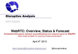 WebRTC: Overview, Status & Forecast
An extract of Disruptive Analysis’ groundbreaking new research report on WebRTC
                 More detail available for report purchasers/subscribers


                               April 4th 2013

         dean.bubley@disruptive-analysis.com        @disruptivedean
 