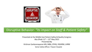 Presented at the Middle East Patient Safety & Quality Congress
Abu Dhabi 11th – 13th May 2015
Presented By
Krishnan Sankaranayanan MS, MBA, CPHQ, FASHRM, LHRM
Senior Safety Officer / Tawam Hospital
Disruptive Behavior- “its impact on Staff & Patient Safety”
 