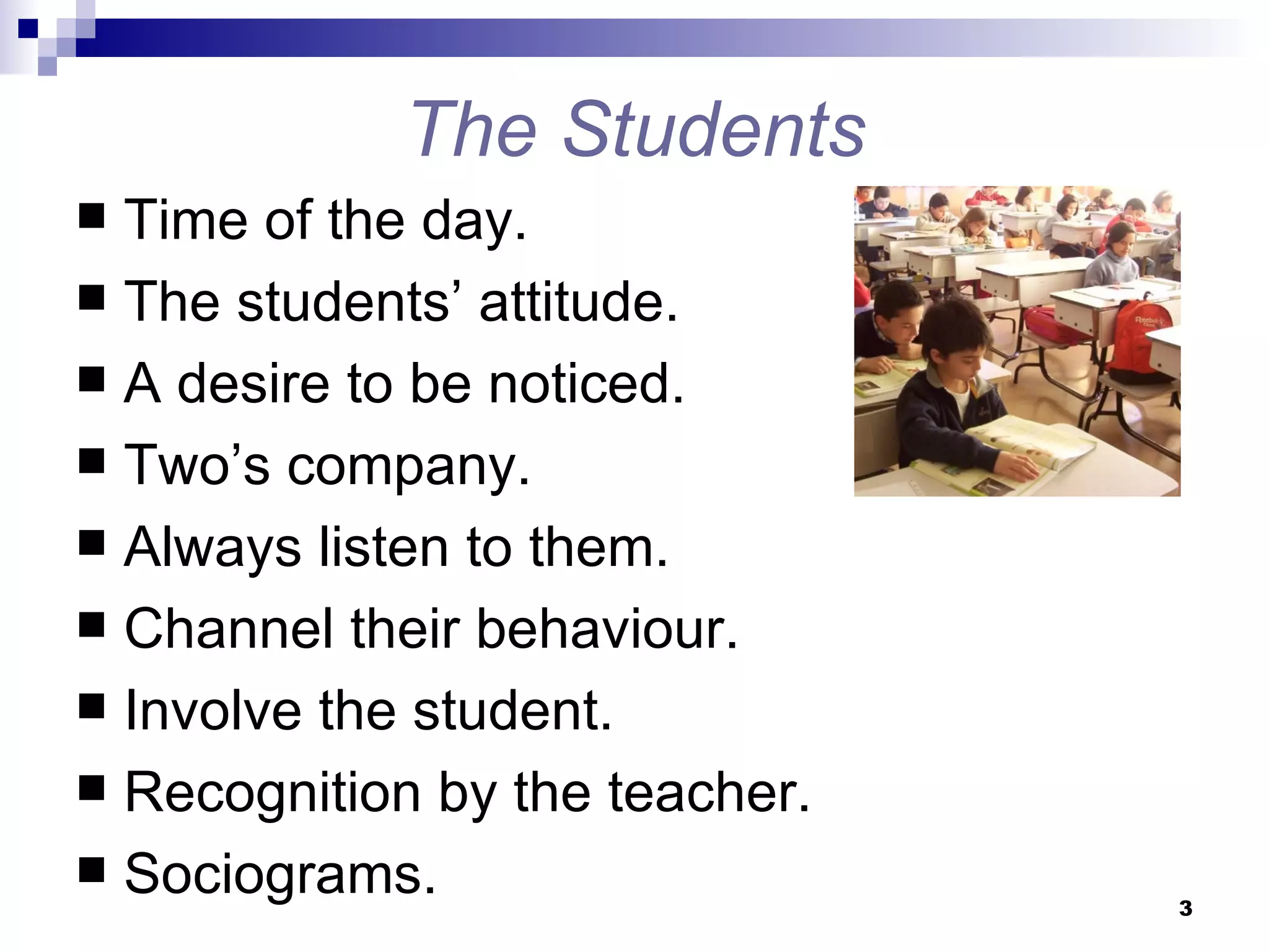 The Students Time of the day.  The students’ attitude. A desire to be noticed. Two’s company. Always listen to them. Channel their behaviour. Involve the student. Recognition by the teacher. Sociograms. 