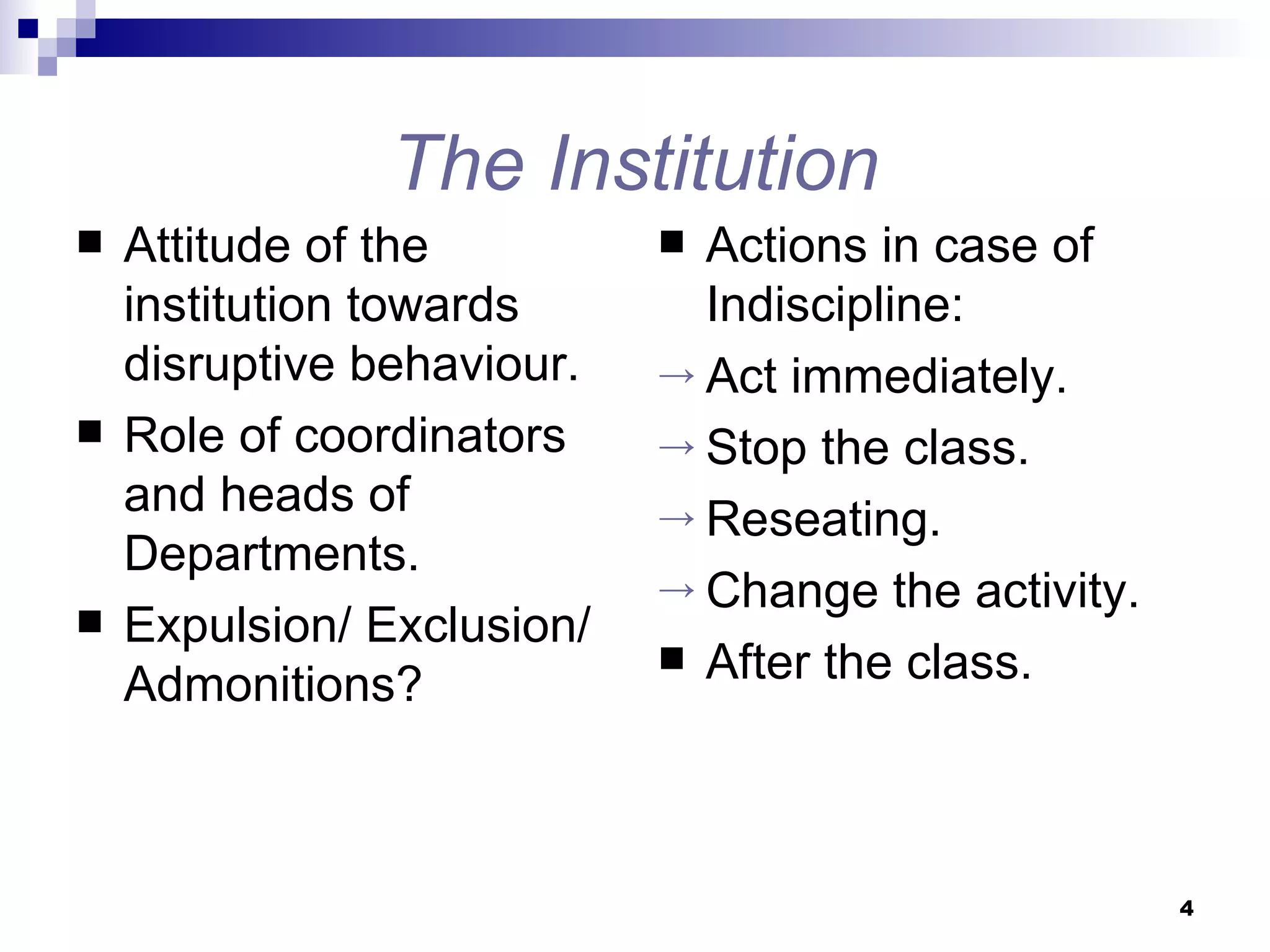 The Institution Attitude of the institution towards disruptive behaviour. Role of coordinators and heads of Departments. Expulsion/ Exclusion/ Admonitions? Actions in case of Indiscipline: Act immediately. Stop the class. Reseating. Change the activity. After the class. 