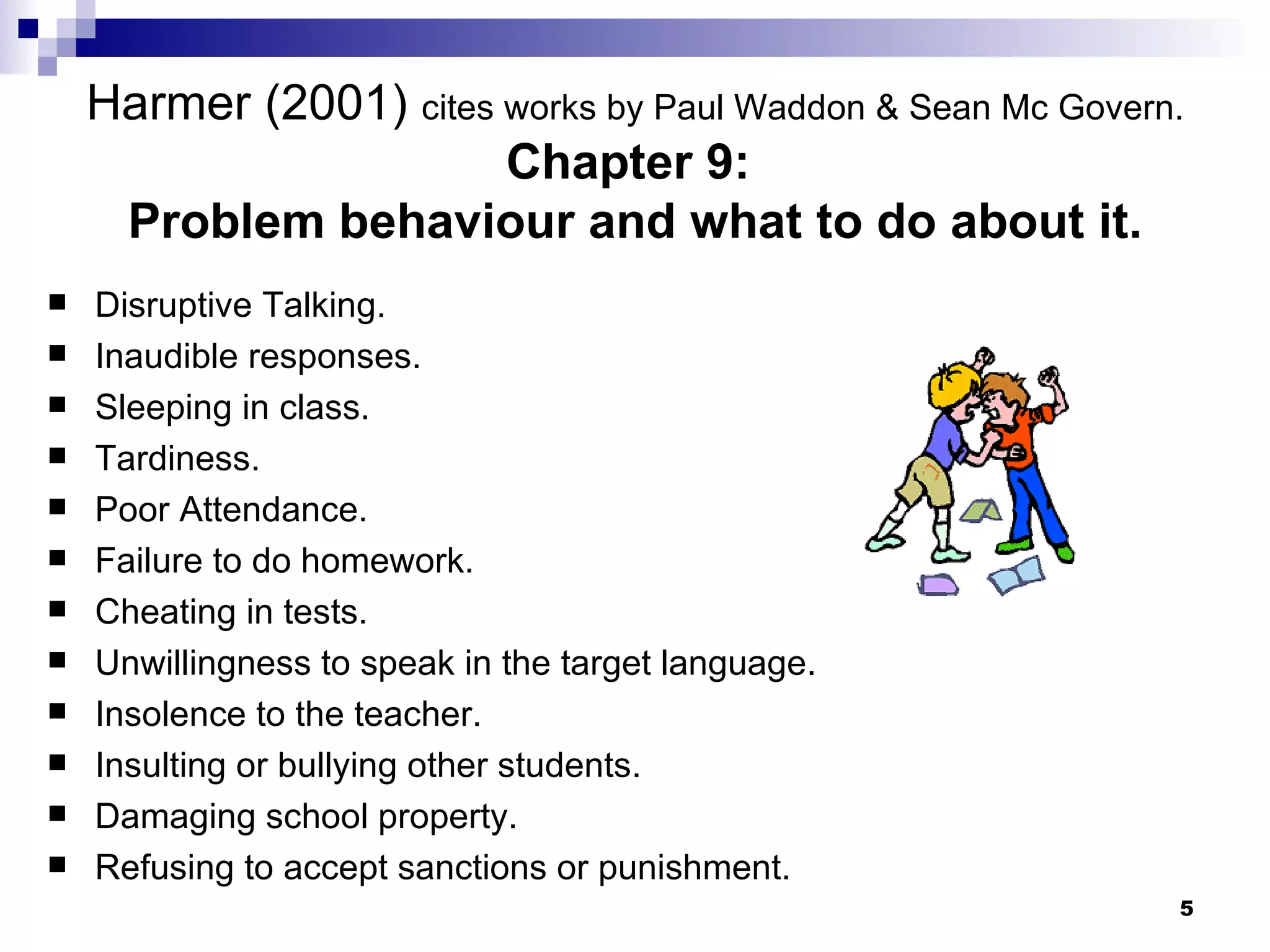 Harmer (2001)  cites works by Paul Waddon  & Sean Mc Govern. Chapter 9:  Problem behaviour and what to do about it. Disruptive Talking. Inaudible responses. Sleeping in class. Tardiness. Poor Attendance. Failure to do homework. Cheating in tests. Unwillingness to speak in the target language. Insolence to the teacher. Insulting or bullying other students. Damaging school property. Refusing to accept sanctions or punishment. 