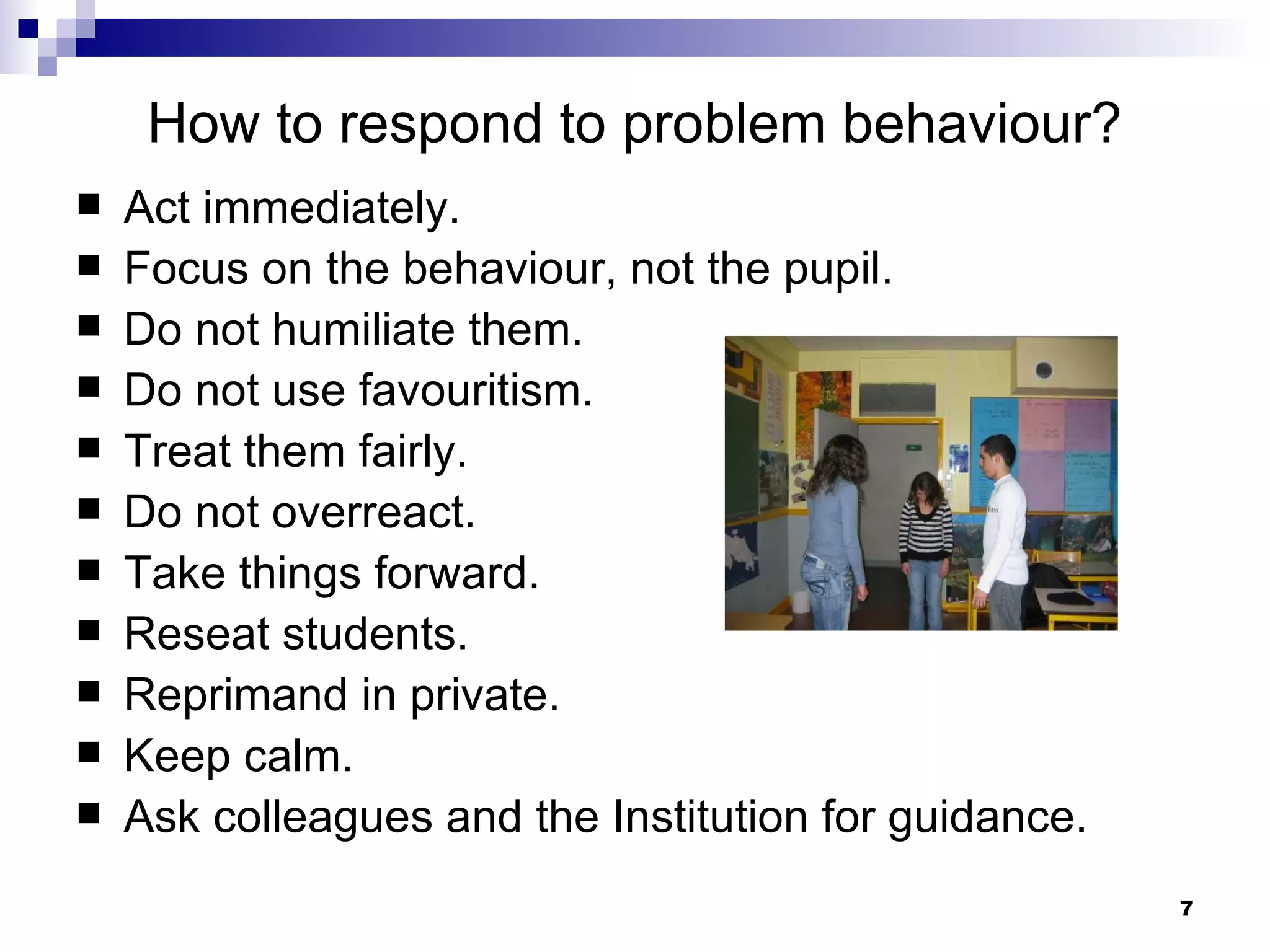 How to respond to problem behaviour? Act immediately. Focus on the behaviour, not the pupil. Do not humiliate them. Do not use favouritism. Treat them fairly. Do not overreact. Take things forward. Reseat students. Reprimand in private. Keep calm. Ask colleagues and the Institution for guidance. 