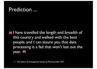 Prediction ...



“ this country and walked with the best
  I have travelled the length and breadth of

  people, and I can assure you that data
  processing is a fad that won't last out the
  year.
          ”
    The editor of management books at Prentice-Hall, 1957
 