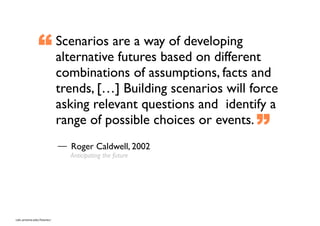 “            Scenarios are a way of developing
                            alternative futures based on different
                            combinations of assumptions, facts and
                            trends, […] Building scenarios will force
                            asking relevant questions and identify a
                            range of possible choices or events.
                                                                ”
                              Roger Caldwell, 2002
                              Anticipating the future




cals.arizona.edu/futures/
 