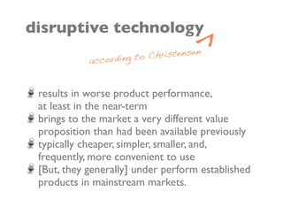 ^
disruptive technology
                         Christensen
            according to


 results in worse product performance,
 at least in the near-term
 brings to the market a very different value
 proposition than had been available previously
 typically cheaper, simpler, smaller, and,
 frequently, more convenient to use
 [But, they generally] under perform established
 products in mainstream markets.
 