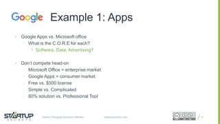 Proprietary and ConfidentialProprietary and Confidentialstartupsecrets.comGame-Changing Business Models
 Google Apps vs. Microsoft office
• What is the C.O.R.E for each?
 Software, Data, Advertising?
 Don’t compete head-on
• Microsoft Office = enterprise market
• Google Apps = consumer market
• Free vs. $500 license
• Simple vs. Complicated
• 80% solution vs. Professional Tool
18
Example 1: Apps
 