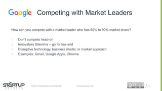 Proprietary and ConfidentialProprietary and Confidentialstartupsecrets.comGame-Changing Business Models
How can you compete with a market leader who has 80% to 90% market share?
1. Don’t compete head-on
2. Innovators Dilemma – go for low end
3. Disruptive technology, business model, or market approach
4. Examples: Gmail, Google Apps, Chrome
19
Competing with Market Leaders
 