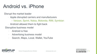 Proprietary and ConfidentialProprietary and Confidentialstartupsecrets.comGame-Changing Business Models
Disrupt the market leader
• Apple disrupted carriers and manufacturers
 Verizon, Sprint, Nokia, Motorola, RIM, Symbian
• Android allowed them to fight back
Disruptive business model
• Android is free
• Advertising business model
• Search, Maps, Local, Wallet, YouTube
22
Android vs. iPhone
 