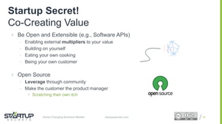 Proprietary and ConfidentialProprietary and Confidentialstartupsecrets.comGame-Changing Business Models
 Be Open and Extensible (e.g., Software APIs)
• Enabling external multipliers to your value
• Building on yourself
• Eating your own cooking
• Being your own customer
 Open Source
• Leverage through community
• Make the customer the product manager
 Scratching their own itch
26
Startup Secret!
Co-Creating Value
 