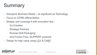 Proprietary and ConfidentialProprietary and Confidentialstartupsecrets.comGame-Changing Business Models
Summary
 Disruptive Business Model – as significant as Technology
 Focus on CORE differentiation
 Multiply and Leverage it with innovation like:-
• Co-Creation
• Strategic Partners
• Russian Doll Packaging
• And Friction Free, SLIPPERY products
 Design for high value using LCV & CARC
98
 