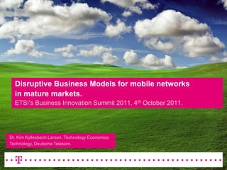 Disruptive Business Models for mobile networksin mature markets.ETSI’s Business Innovation Summit 2011, 4th October 2011.. Dr. Kim Kyllesbech Larsen, Technology EconomicsTechnology, Deutsche Telekom. 