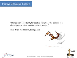 Positive Disruptive Change
www.bizPhyZ.com www.TeachU.com
“Change is an opportunity for positive disruption. The benefits of a
given change are in proportion to the disruption.”
Chris Reich, TeachU.com, BizPhyZ.com
 
