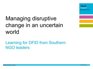 Managing disruptive change
November 2015
Author name
Date
November 2015
Learning for DFID from Southern
NGO leaders
Managing disruptive
change in an uncertain
world
 
