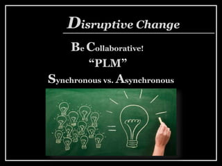 Be Collaborative!
Disruptive Change
“PLM”
Synchronous vs. Asynchronous
 