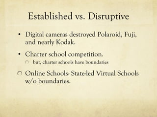 Established vs. Disruptive Digital cameras destroyed Polaroid, Fuji, and nearly Kodak. Charter school competition. but, charter schools have boundaries Online Schools- State-led Virtual Schools w/o boundaries. 