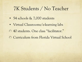 7K Students / No Teacher 54 schools & 7,000 students Virtual Classrooms/e-learning labs 40 students. One class “facilitator.” Curriculum from Florida Virtual School 