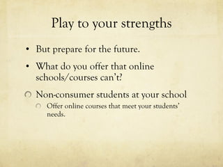 Play to your strengths But prepare for the future. What do you offer that online schools/courses can’t? Non-consumer students at your school Offer online courses that meet your students’ needs. 