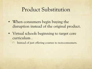 Product Substitution When consumers begin buying the disruption instead of the original product. Virtual schools beginning to target core curriculum . Instead of just offering courses to non-consumers. 