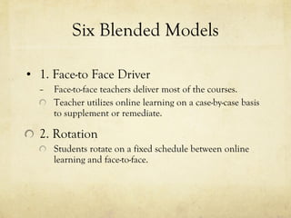 Six Blended Models 1. Face-to Face Driver Face-to-face teachers deliver most of the courses. Teacher utilizes online learning on a case-by-case basis to supplement or remediate. 2. Rotation Students rotate on a fixed schedule between online learning and face-to-face. 
