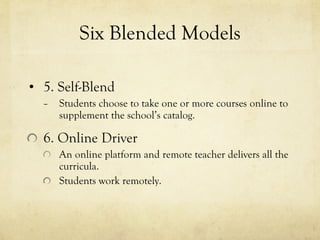 Six Blended Models 5. Self-Blend Students choose to take one or more courses online to supplement the school’s catalog. 6. Online Driver An online platform and remote teacher delivers all the curricula. Students work remotely. 