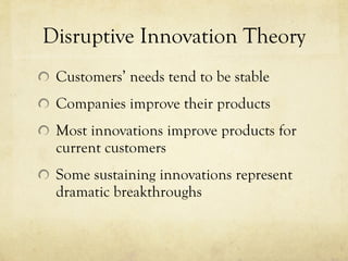 Disruptive Innovation Theory Customers’ needs tend to be stable Companies improve their products Most innovations improve products for current customers Some sustaining innovations represent dramatic breakthroughs 