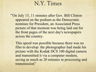 N.Y. Times “ On July 15, 11 minutes after Gov. Bill Clinton appeared on the podium as the Democratic nominee for President, an Associated Press picture of that moment was being laid out for the front pages of the next day's newspapers across the country.  This speed was possible because there was no film to develop: the photographer had made his picture with the Kodak DCS 100 digital camera and transmitted it via a computer modem, saving as much as 20 minutes in processing and transmission” 