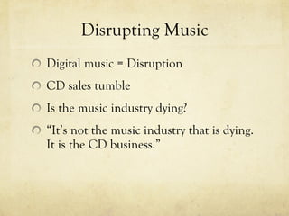 Disrupting Music Digital music = Disruption CD sales tumble Is the music industry dying? “ It’s not the music industry that is dying. It is the CD business.” 