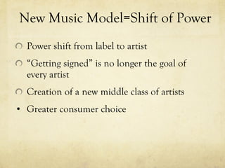 New Music Model=Shift of Power Power shift from label to artist “ Getting signed” is no longer the goal of every artist Creation of a new middle class of artists Greater consumer choice 