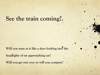 See the train coming?. Will you stare at it like a deer looking into the headlights of an approaching car? Will you get run over or will you compete? 