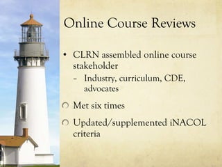 Online Course Reviews CLRN assembled online course stakeholder  Industry, curriculum, CDE, advocates Met six times Updated/supplemented iNACOL criteria 