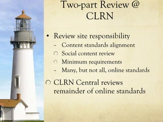 Two-part Review @ CLRN Review site responsibility Content standards alignment Social content review Minimum requirements Many, but not all, online standards CLRN Central reviews remainder of online standards 