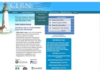 CLRN CHome Page Sign-in CLRN makes it easy  for you to find standards-aligned online courses, Internet learning resources, software, and video. CLRN identifies and reviews thousands of Electronic Learning Resources (ELR) Online Courses (OCR), Web Information Links (WILs) and provides them in searchable databases.  Browse thousands Web Information Links (WILs) of free primary, secondary, reference, Web 2.0, and open-source software resources. Our Electronic Learning Resource (ELAR) reviews provide detailed descriptions of data assessment and management resources that simplify delivery, aggregation, and disaggregation of assessment data. Online Courses (OCR) Basic Search English-Language Arts Mathematics Course Criteria QUICK SEARCH  Resources (ELRs)  Online Courses (OCRs)  Web Info Links (WILs)  Assessment Tools (ELARs) _______________ Search 
