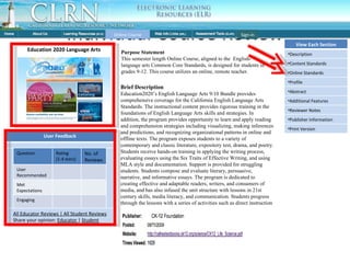 Individual Course Review Brief Description Education2020’s English Language Arts 9/10 Bundle provides comprehensive coverage for the California English Language Arts Standards. The instructional content provides rigorous training in the foundations of English Language Arts skills and strategies. In addition, the program provides opportunity to learn and apply reading and comprehension strategies including visualizing, making inferences and predictions, and recognizing organizational patterns in online and offline texts. The program exposes students to a variety of contemporary and classic literature, expository test, drama, and poetry. Students receive hands-on training in applying the writing process, evaluating essays using the Six Traits of Effective Writing, and using MLA style and documentation. Support is provided for struggling students. Students compose and evaluate literary, persuasive, narrative, and informative essays. The program is dedicated to creating effective and adaptable readers, writers, and consumers of media, and has also infused the unit structure with lessons in 21st century skills, media literacy, and communication. Students progress through the lessons with a series of activities such as direct instruction videos by certified Online Course Education 2020 Language Arts Purpose Statement This semester length Online Course, aligned to the  English-language arts Common Core Standards, is designed for students in grades 9-12. This course utilizes an online, remote teacher. Sign-in User Feedback Question Rating (1-4 stars) No. of Reviews User Recommended Met Expectations Engaging All Educator Reviews | All Student Reviews Share your opinion:  Educator  |  Student View Each Section Description Content Standards Online Standards Profile Abstract Additional Features Reviewer Notes Publisher Information Print Version 