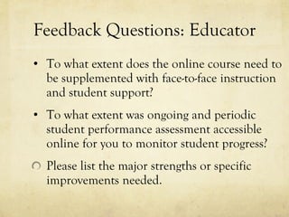 Feedback Questions: Educator To what extent does the online course need to be supplemented with face-to-face instruction and student support?  To what extent was ongoing and periodic student performance assessment accessible online for you to monitor student progress?  Please list the major strengths or specific improvements needed.  