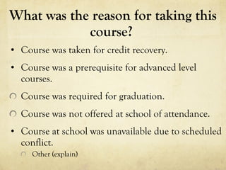 What was the reason for taking this course?  Course was taken for credit recovery.  Course was a prerequisite for advanced level courses.  Course was required for graduation.  Course was not offered at school of attendance.  Course at school was unavailable due to scheduled conflict.  Other (explain)  